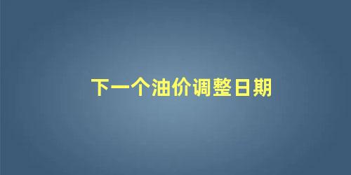 下一个油价调整是几号(下一个油价调整的趋势如何)